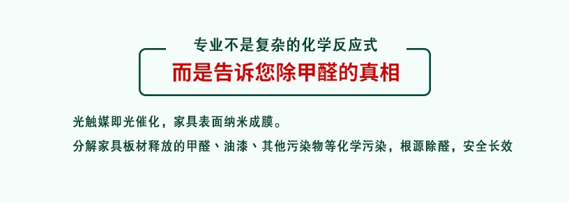 專業(yè)不是復(fù)雜的化學(xué)反應(yīng)式，而是告訴您除甲醛的真相，光觸媒即光催化，家具表面納米成膜，分解家具板材釋放的甲醛、油漆、其他污染物等化學(xué)污染，根源除醛，安全長效