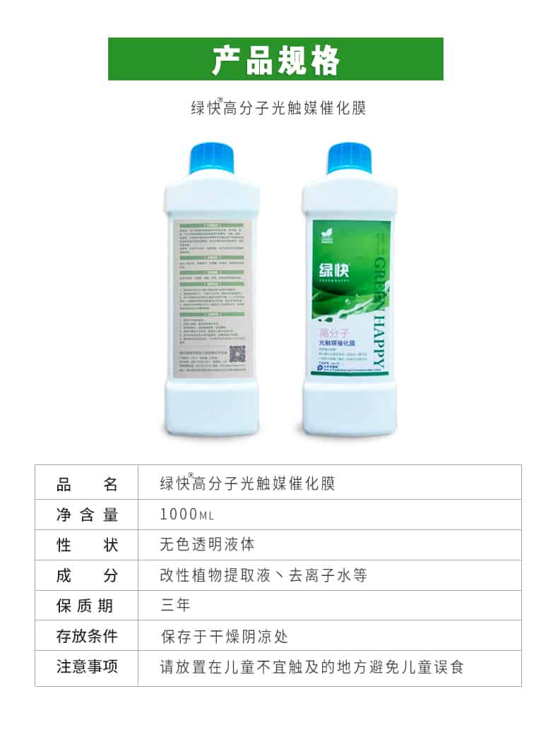 產(chǎn)品規(guī)格，綠快高分子光觸媒催化膜，1000ml，無色透明液體，改性植物提取液，去離子水，三年，保存于干燥陰涼處，請放置在兒童無法觸及處的地方避免兒童誤食