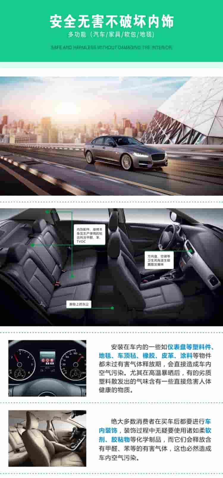 安全無(wú)害不破壞內(nèi)飾，多功能，汽車(chē)，家具，軟包，地毯內(nèi)飾配件，座椅本身及生產(chǎn)使用的粘合劑含甲醛、苯、TVOC，腳墊上的灰塵，方向盤(pán)、空調(diào)等衛(wèi)生死角滋生細(xì)菌散發(fā)臭味安裝在車(chē)內(nèi)的一些如儀表盤(pán)等塑料件、地毯、車(chē)頂氈、橡膠、皮革等物件都未過(guò)有害氣體釋放期，會(huì)直接造成車(chē)內(nèi)空氣污染，尤其在高溫暴曬后，有的劣質(zhì)塑料散發(fā)出的氣味含有一些直接危害人體健康的物質(zhì)絕大多數(shù)消費(fèi)者在買(mǎi)車(chē)后都要進(jìn)行車(chē)內(nèi)裝飾，裝飾過(guò)程中無(wú)疑要使用諸如柔軟劑、膠黏物等化學(xué)制品，二它們會(huì)釋放含有甲醛、苯等的有害氣體，這也必然造成車(chē)內(nèi)空氣污染
