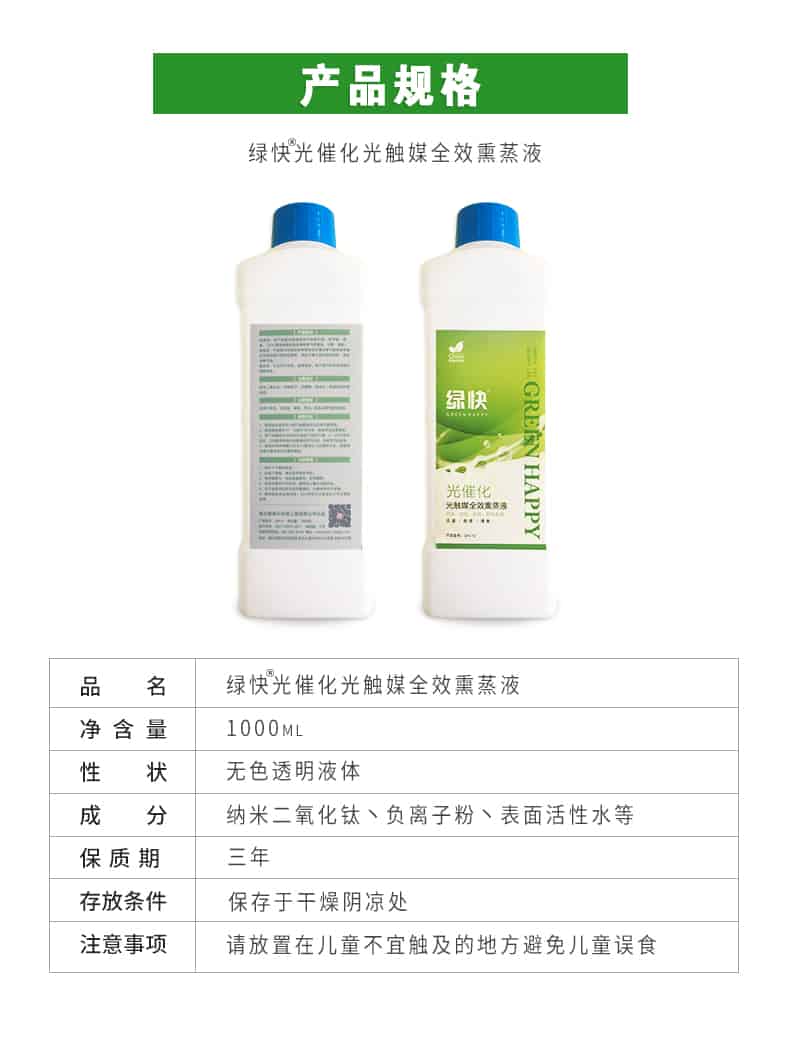 產(chǎn)品規(guī)格，綠快光催化光觸媒全效熏蒸液，品名，綠快光催化光觸媒全效熏蒸液，凈含量，1000ML，性狀，無(wú)色透明液體，成分，納米二氧化鈦、負(fù)離子粉、表面活性水等，保質(zhì)期，三年，存放條件，保存于干燥陰涼處，注意事項(xiàng)，請(qǐng)放置在兒童不宜觸及的地方避免兒童誤食