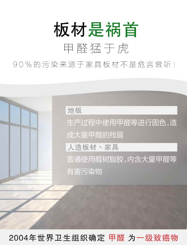板材是禍首，甲醛猛于虎90%的污染來自與家具板材不是危言聳聽，地板生產(chǎn)過程中使用甲醛等進行固色，造成大量甲醛的殘留，人造板材丶家具，普通使用全樹脂膠，內(nèi)含大量甲醛等有害污染物，2004年世界衛(wèi)生組織確定甲醛為一級致癌物