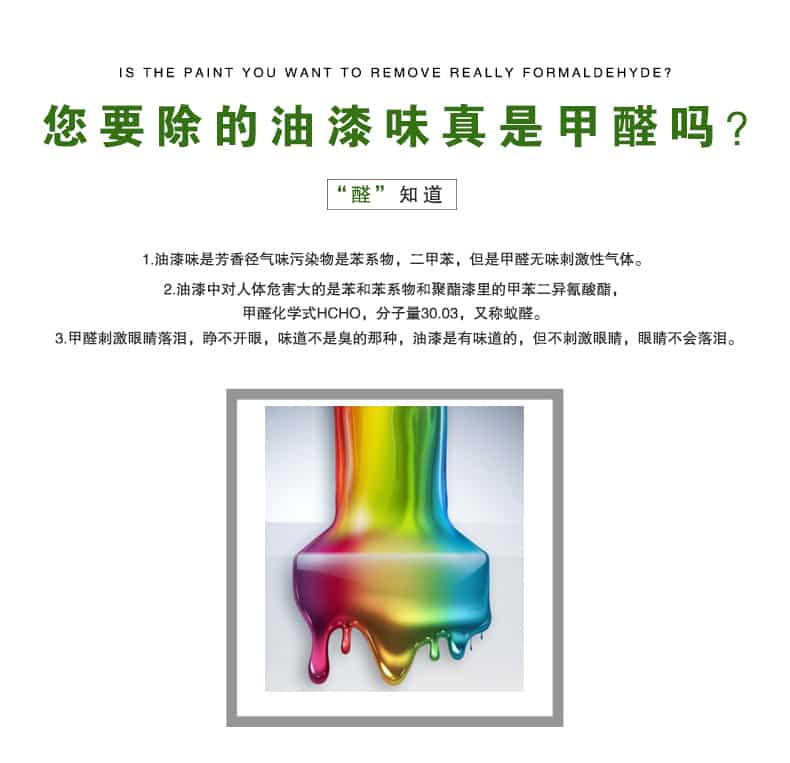 您要除的油漆味真是甲醛嗎？醛知道，油漆味是芳香徑氣味污染物是苯系物，二甲苯，但是甲醛無味刺激性氣體。油漆中對(duì)人體危害大的是苯和苯系物和聚酯漆里的甲苯二異氰酸酯，甲醛化學(xué)式HCHO，矢量30.03，又稱乙醛。甲醛刺激眼睛落淚，睜不開眼，味道不是臭的那種，油漆是有味道的，但不刺激眼睛，眼睛不會(huì)落淚。