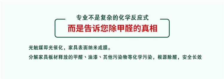 專業(yè)不是復(fù)雜的化學(xué)反應(yīng)式 而是告訴您除甲醛的真相 光觸媒既光催化，家具表面納米成膜 分解家具板材釋放的甲醛、油漆、其他污染物等化學(xué)污染，根源除醛，安全長效