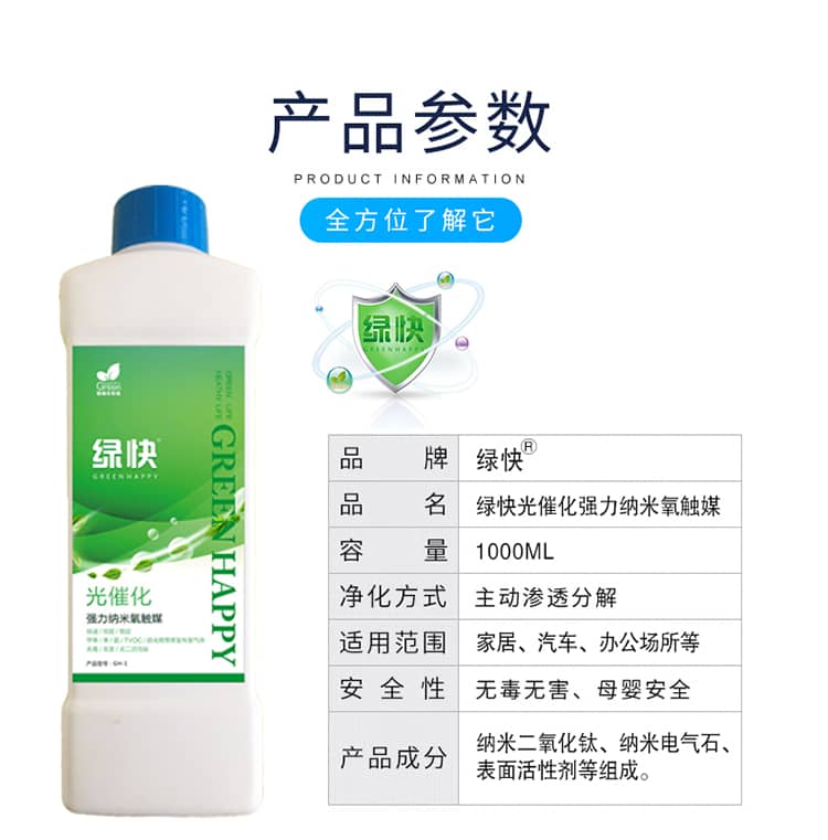 產(chǎn)品參數(shù)：全方位了解它  品牌：綠快 品名：綠快光催化強力納米氧觸媒  容量：1000ML 凈化方式：主動滲透分解  適用范圍：家具、汽車、辦公場所等 安全性：無毒無害、母嬰安全  產(chǎn)品成分：納米二氧化鈦、納米電氣石、表面活性劑等組成