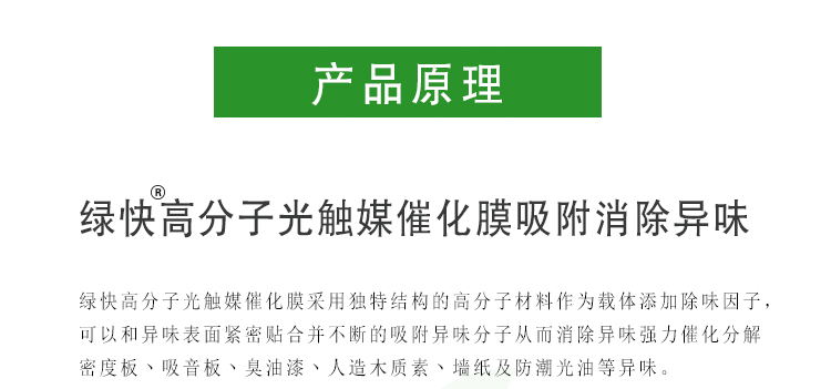綠快高分子光觸媒催化膜采用獨(dú)特結(jié)構(gòu)的高分子材料作為載體添加除味因子，可以和異味表面緊密貼合并不斷的吸附異味分子從而消除異味強(qiáng)力催化分解密度板、吸音板、臭油漆、人造木質(zhì)素、墻紙及防潮光油等異味