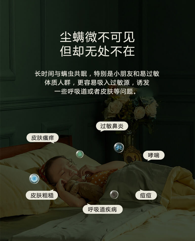 塵螨微不可見但卻無處不在，長時(shí)間與螨蟲共眠，特別是小朋友和易過敏體質(zhì)人群，更容易吸入過敏原，誘發(fā)一些呼吸道或者皮膚等問題